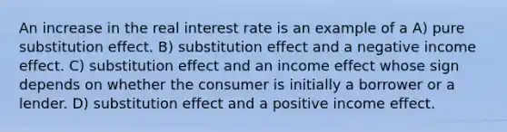 An increase in the real interest rate is an example of a A) pure substitution effect. B) substitution effect and a negative income effect. C) substitution effect and an income effect whose sign depends on whether the consumer is initially a borrower or a lender. D) substitution effect and a positive income effect.