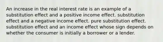 An increase in the real interest rate is an example of a substitution effect and a positive income effect. substitution effect and a negative income effect. pure substitution effect. substitution effect and an income effect whose sign depends on whether the consumer is initially a borrower or a lender.