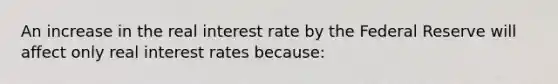 An increase in the real interest rate by the Federal Reserve will affect only real interest rates because: