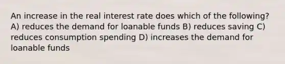 An increase in the real interest rate does which of the following? A) reduces the demand for loanable funds B) reduces saving C) reduces consumption spending D) increases the demand for loanable funds