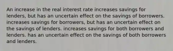 An increase in the real interest rate increases savings for lenders, but has an uncertain effect on the savings of borrowers. increases savings for borrowers, but has an uncertain effect on the savings of lenders. increases savings for both borrowers and lenders. has an uncertain effect on the savings of both borrowers and lenders.