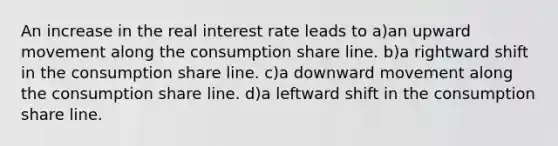 An increase in the real interest rate leads to a)an upward movement along the consumption share line. b)a rightward shift in the consumption share line. c)a downward movement along the consumption share line. d)a leftward shift in the consumption share line.