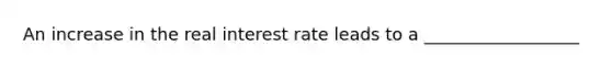 An increase in the real interest rate leads to a __________________