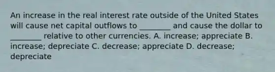 An increase in the real interest rate outside of the United States will cause net capital outflows to​ ________ and cause the dollar to​ ________ relative to other currencies. A. ​increase; appreciate B. ​increase; depreciate C. ​decrease; appreciate D. ​decrease; depreciate