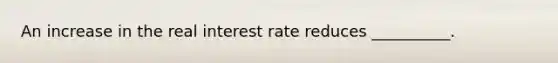 An increase in the real interest rate reduces __________.