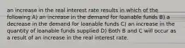 an increase in the real interest rate results in which of the following A) an increase in the demand for loanable funds B) a decrease in the demand for loanable funds C) an increase in the quantity of loanable funds supplied D) Both B and C will occur as a result of an increase in the real interest rate.