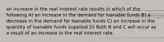 an increase in the real interest rate results in which of the following A) an increase in the demand for loanable funds B) a decrease in the demand for loanable funds C) an increase in the quantity of loanable funds supplied D) Both B and C will occur as a result of an increase in the real interest rate.