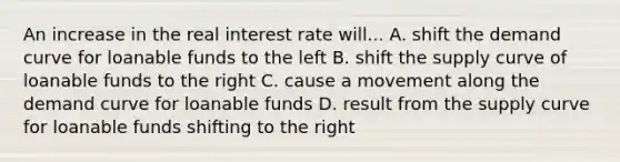 An increase in the real interest rate will... A. shift the demand curve for loanable funds to the left B. shift the supply curve of loanable funds to the right C. cause a movement along the demand curve for loanable funds D. result from the supply curve for loanable funds shifting to the right