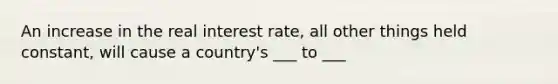 An increase in the real interest rate, all other things held constant, will cause a country's ___ to ___