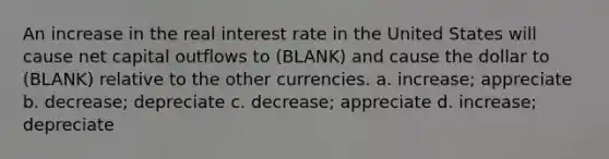 An increase in the real interest rate in the United States will cause net capital outflows to (BLANK) and cause the dollar to (BLANK) relative to the other currencies. a. increase; appreciate b. decrease; depreciate c. decrease; appreciate d. increase; depreciate