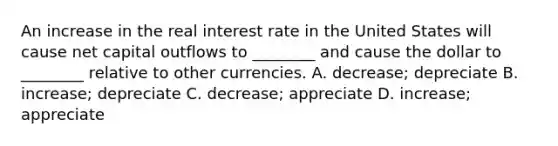 An increase in the real interest rate in the United States will cause net capital outflows to​ ________ and cause the dollar to​ ________ relative to other currencies. A. ​decrease; depreciate B. ​increase; depreciate C. ​decrease; appreciate D. ​increase; appreciate