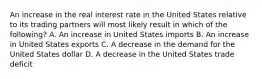 An increase in the real interest rate in the United States relative to its trading partners will most likely result in which of the following? A. An increase in United States imports B. An increase in United States exports C. A decrease in the demand for the United States dollar D. A decrease in the United States trade deficit