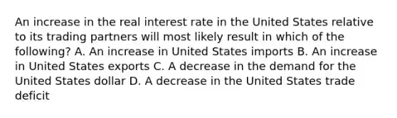 An increase in the real interest rate in the United States relative to its trading partners will most likely result in which of the following? A. An increase in United States imports B. An increase in United States exports C. A decrease in the demand for the United States dollar D. A decrease in the United States trade deficit