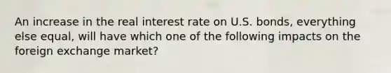 An increase in the real interest rate on U.S. bonds, everything else equal, will have which one of the following impacts on the foreign exchange market?