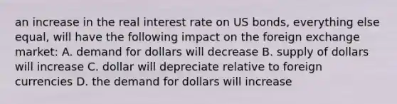 an increase in the real interest rate on US bonds, everything else equal, will have the following impact on the foreign exchange market: A. demand for dollars will decrease B. supply of dollars will increase C. dollar will depreciate relative to foreign currencies D. the demand for dollars will increase