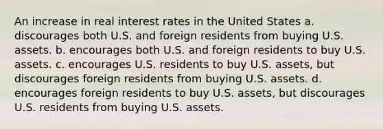 An increase in real interest rates in the United States a. discourages both U.S. and foreign residents from buying U.S. assets. b. encourages both U.S. and foreign residents to buy U.S. assets. c. encourages U.S. residents to buy U.S. assets, but discourages foreign residents from buying U.S. assets. d. encourages foreign residents to buy U.S. assets, but discourages U.S. residents from buying U.S. assets.