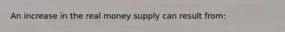 An increase in the real money supply can result from: