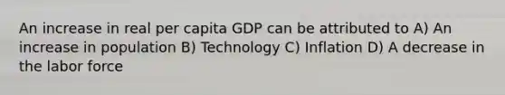 An increase in real per capita GDP can be attributed to A) An increase in population B) Technology C) Inflation D) A decrease in the labor force