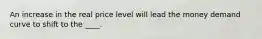 An increase in the real price level will lead the money demand curve to shift to the ____.