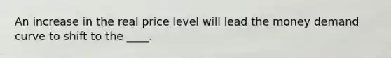 An increase in the real price level will lead the money demand curve to shift to the ____.
