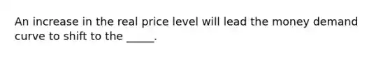 An increase in the real price level will lead the money demand curve to shift to the _____.