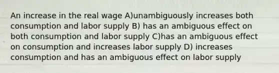 An increase in the real wage A)unambiguously increases both consumption and labor supply B) has an ambiguous effect on both consumption and labor supply C)has an ambiguous effect on consumption and increases labor supply D) increases consumption and has an ambiguous effect on labor supply