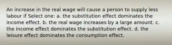 An increase in the real wage will cause a person to supply less labour if Select one: a. the substitution effect dominates the income effect. b. the real wage increases by a large amount. c. the income effect dominates the substitution effect. d. the leisure effect dominates the consumption effect.