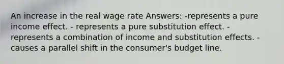 An increase in the real wage rate Answers: -represents a pure income effect. - represents a pure substitution effect. - represents a combination of income and substitution effects. - causes a parallel shift in the consumer's budget line.