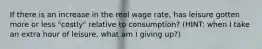 If there is an increase in the real wage rate, has leisure gotten more or less "costly" relative to consumption? (HINT: when I take an extra hour of leisure, what am I giving up?)