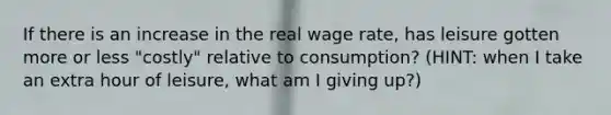 If there is an increase in the real wage rate, has leisure gotten more or less "costly" relative to consumption? (HINT: when I take an extra hour of leisure, what am I giving up?)