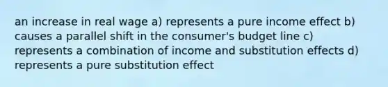 an increase in real wage a) represents a pure income effect b) causes a parallel shift in the consumer's budget line c) represents a combination of income and substitution effects d) represents a pure substitution effect