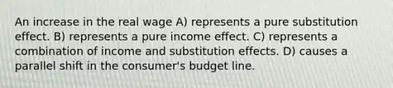 An increase in the real wage A) represents a pure substitution effect. B) represents a pure income effect. C) represents a combination of income and substitution effects. D) causes a parallel shift in the consumer's budget line.