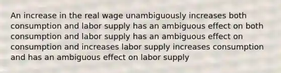 An increase in the real wage unambiguously increases both consumption and labor supply has an ambiguous effect on both consumption and labor supply has an ambiguous effect on consumption and increases labor supply increases consumption and has an ambiguous effect on labor supply