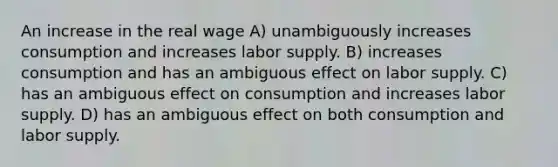 An increase in the real wage A) unambiguously increases consumption and increases labor supply. B) increases consumption and has an ambiguous effect on labor supply. C) has an ambiguous effect on consumption and increases labor supply. D) has an ambiguous effect on both consumption and labor supply.