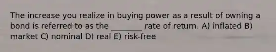 The increase you realize in buying power as a result of owning a bond is referred to as the ________ rate of return. A) inflated B) market C) nominal D) real E) risk-free