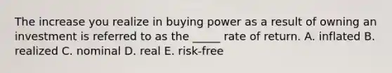 The increase you realize in buying power as a result of owning an investment is referred to as the _____ rate of return. A. inflated B. realized C. nominal D. real E. risk-free