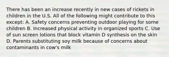 There has been an increase recently in new cases of rickets in children in the U.S. All of the following might contribute to this except: A. Safety concerns preventing outdoor playing for some children B. Increased physical activity in organized sports C. Use of sun screen lotions that block vitamin D synthesis on the skin D. Parents substituting soy milk because of concerns about contaminants in cow's milk