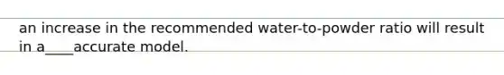 an increase in the recommended water-to-powder ratio will result in a____accurate model.