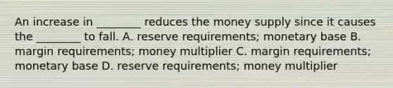 An increase in​ ________ reduces the money supply since it causes the​ ________ to fall. A. reserve​ requirements; monetary base B. margin​ requirements; money multiplier C. margin​ requirements; monetary base D. reserve​ requirements; money multiplier