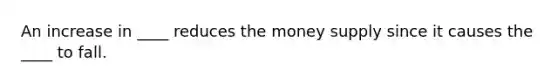 An increase in ____ reduces the money supply since it causes the ____ to fall.