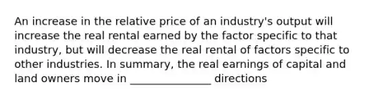 An increase in the relative price of an industry's output will increase the real rental earned by the factor specific to that industry, but will decrease the real rental of factors specific to other industries. In summary, the real earnings of capital and land owners move in _______________ directions