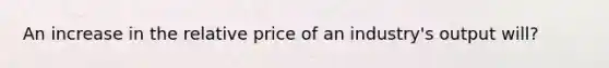 An increase in the relative price of an industry's output will?