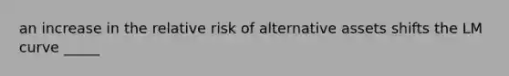 an increase in the relative risk of alternative assets shifts the LM curve _____