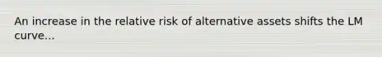 An increase in the relative risk of alternative assets shifts the LM curve...