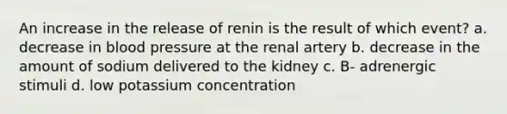 An increase in the release of renin is the result of which event? a. decrease in blood pressure at the renal artery b. decrease in the amount of sodium delivered to the kidney c. B- adrenergic stimuli d. low potassium concentration