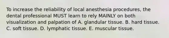 To increase the reliability of local anesthesia procedures, the dental professional MUST learn to rely MAINLY on both visualization and palpation of A. glandular tissue. B. hard tissue. C. soft tissue. D. lymphatic tissue. E. muscular tissue.