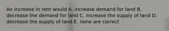 An increase in rent would A. increase demand for land B. decrease the demand for land C. increase the supply of land D. decrease the supply of land E. none are correct