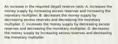 An increase in the required (legal) reserve ratio: A. increases the money supply by increasing excess reserves and increasing the monetary multiplier. B. decreases the money supply by decreasing excess reserves and decreasing the monetary multiplier. C. increases the money supply by decreasing excess reserves and decreasing the monetary multiplier. D. decreases the money supply by increasing excess reserves and decreasing the monetary multiplier.