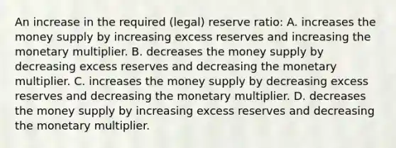 An increase in the required (legal) reserve ratio: A. increases the money supply by increasing excess reserves and increasing the monetary multiplier. B. decreases the money supply by decreasing excess reserves and decreasing the monetary multiplier. C. increases the money supply by decreasing excess reserves and decreasing the monetary multiplier. D. decreases the money supply by increasing excess reserves and decreasing the monetary multiplier.