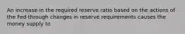 An increase in the required reserve ratio based on the actions of the Fed through changes in reserve requirements causes the money supply to